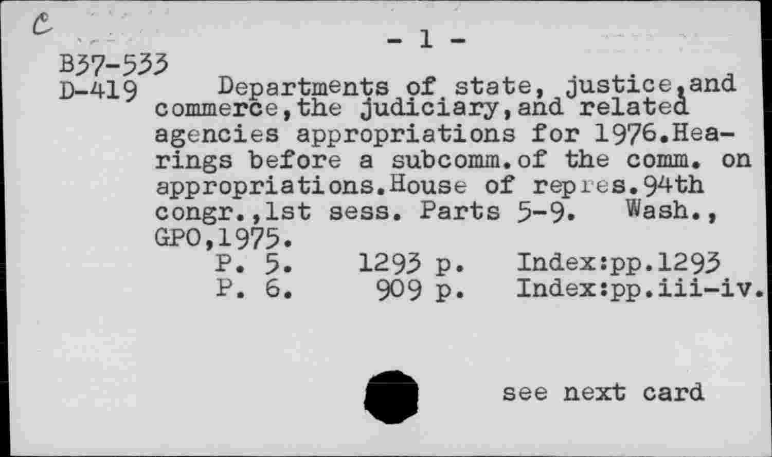 ﻿D-419 Departments of state, justice.and commerce,the judiciary,and related agencies appropriations for 1976«Hea-rings before a subcomm.of the comm, on appropriations.House of rep res.9^ th congr.,lst sess. Parts 5-9» Wash., GPO,1975.
P. 5.	1295 p.	Index:pp.1293
P. 6.	909 p.	Index:pp.iii-iv
see next card